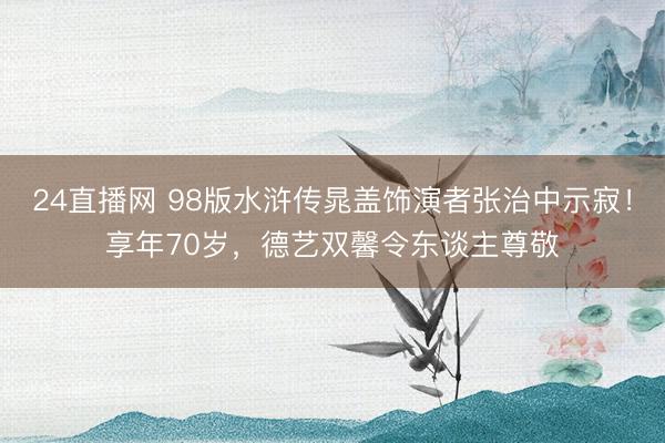 24直播网 98版水浒传晁盖饰演者张治中示寂!享年70岁,德艺双馨令东谈主尊敬
