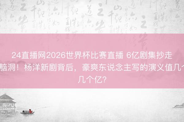 24直播网2026世界杯比赛直播 6亿剧集抄走粉丝脑洞!杨洋新剧背后,豪爽东说念主写的演义值几个亿?