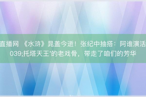 24直播网 《水浒》晁盖今逝!张纪中抽搭:阿谁演活'托塔天王'的老戏骨,带走了咱们的芳华