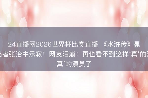 24直播网2026世界杯比赛直播 《水浒传》晁盖演出者张治中示寂!网友泪崩:再也看不到这样‘真’的演员了