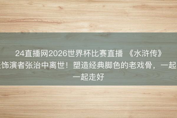 24直播网2026世界杯比赛直播 《水浒传》晁盖饰演者张治中离世!塑造经典脚色的老戏骨,一起走好