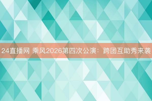 24直播网 乘风2026第四次公演:跨团互助秀来袭