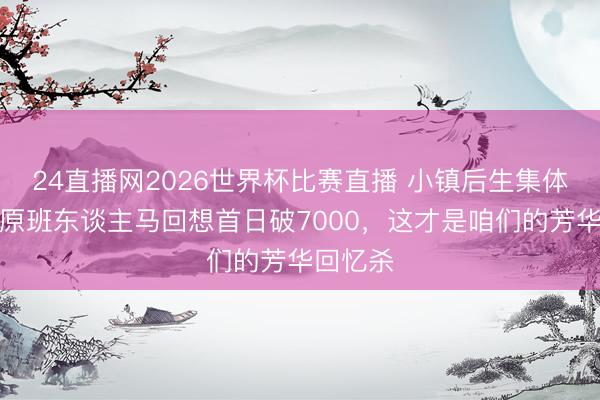 24直播网2026世界杯比赛直播 小镇后生集体破防:原班东谈主马回想首日破7000,这才是咱们的芳华回忆杀