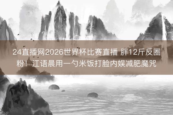 24直播网2026世界杯比赛直播 胖12斤反圈粉!江语晨用一勺米饭打脸内娱减肥魔咒