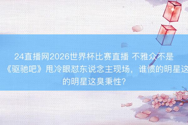 24直播网2026世界杯比赛直播 不雅众不是冤大头!《驱驰吧》甩冷眼怼东说念主现场,谁惯的明星这臭秉性?