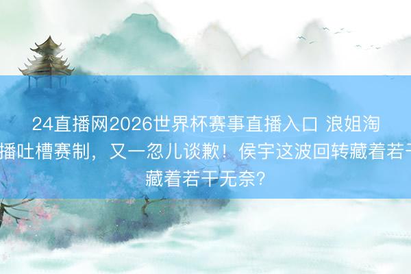 24直播网2026世界杯赛事直播入口 浪姐淘汰后直播吐槽赛制,又一忽儿谈歉!侯宇这波回转藏着若干无奈?