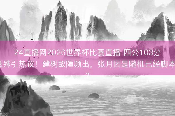 24直播网2026世界杯比赛直播 四公103分悬殊引热议!建树故障频出,张月团是随机已经脚本?