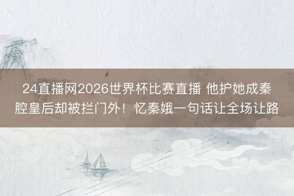 24直播网2026世界杯比赛直播 他护她成秦腔皇后却被拦门外!忆秦娥一句话让全场让路