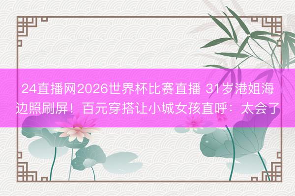 24直播网2026世界杯比赛直播 31岁港姐海边照刷屏!百元穿搭让小城女孩直呼:太会了