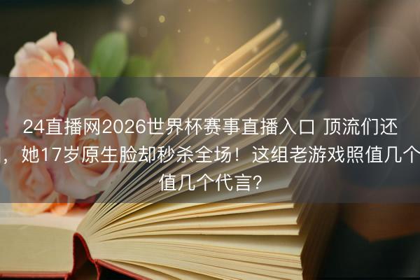 24直播网2026世界杯赛事直播入口 顶流们还在P图，她17岁原生脸却秒杀全场！这组老游戏照值几个代言？