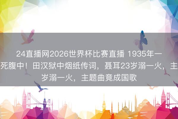 24直播网2026世界杯比赛直播 1935年一部电影差点胎死腹中!田汉狱中烟纸传词,聂耳23岁溺一火,主题曲竟成国歌