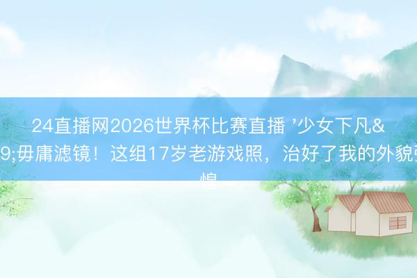 24直播网2026世界杯比赛直播 '少女下凡'毋庸滤镜!这组17岁老游戏照,治好了我的外貌张惶