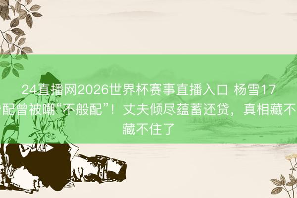 24直播网2026世界杯赛事直播入口 杨雪17年婚配曾被嘲“不般配”!丈夫倾尽蕴蓄还贷,真相藏不住了