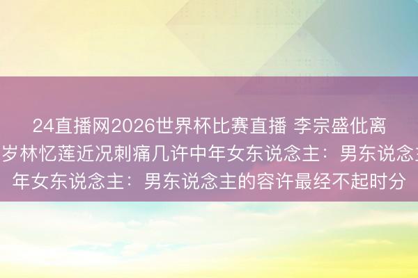 24直播网2026世界杯比赛直播 李宗盛仳离换6年婚配就散场!60岁林忆莲近况刺痛几许中年女东说念主:男东说念主的容许最经不起时分
