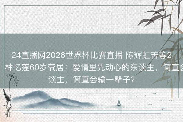 24直播网2026世界杯比赛直播 陈辉虹苦等20年终成空!林忆莲60岁茕居:爱情里先动心的东谈主,简直会输一辈子?
