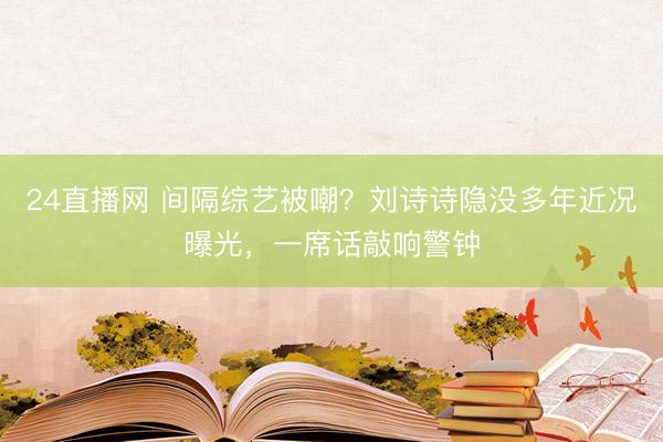 24直播网 间隔综艺被嘲?刘诗诗隐没多年近况曝光,一席话敲响警钟