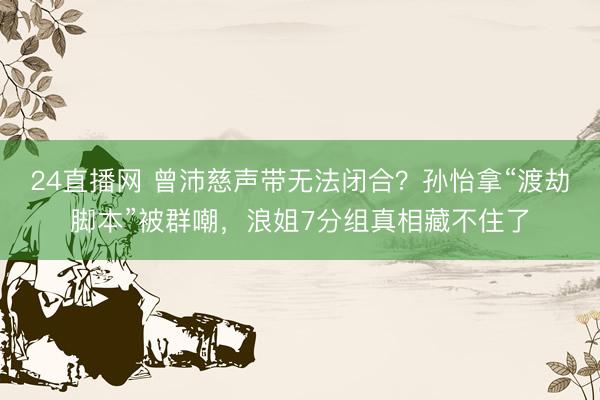24直播网 曾沛慈声带无法闭合?孙怡拿“渡劫脚本”被群嘲,浪姐7分组真相藏不住了