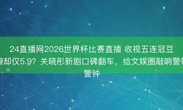 24直播网2026世界杯比赛直播 收视五连冠豆瓣却仅5.9?关晓彤新剧口碑翻车,给文娱圈敲响警钟
