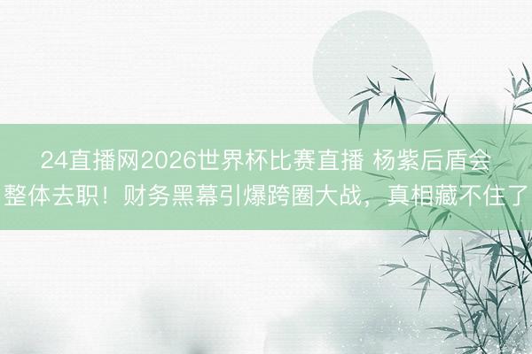 24直播网2026世界杯比赛直播 杨紫后盾会整体去职!财务黑幕引爆跨圈大战,真相藏不住了
