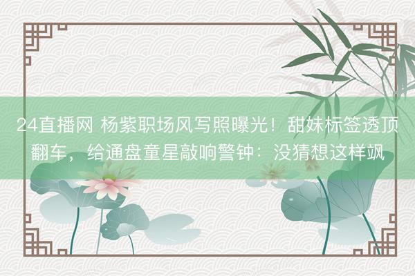 24直播网 杨紫职场风写照曝光!甜妹标签透顶翻车,给通盘童星敲响警钟:没猜想这样飒
