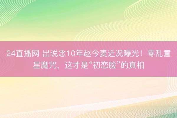24直播网 出说念10年赵今麦近况曝光!零乱童星魔咒,这才是“初恋脸”的真相