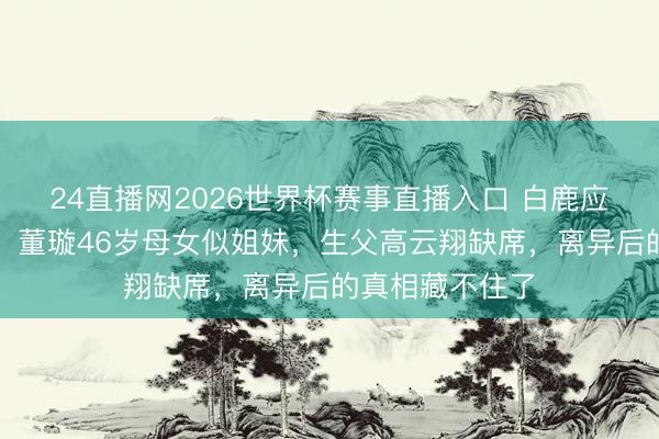 24直播网2026世界杯赛事直播入口 白鹿应援色包场庆生!董璇46岁母女似姐妹,生父高云翔缺席,离异后的真相藏不住了