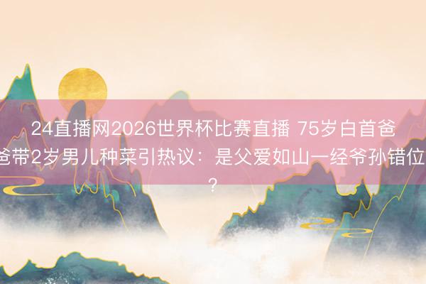 24直播网2026世界杯比赛直播 75岁白首爸爸带2岁男儿种菜引热议:是父爱如山一经爷孙错位?