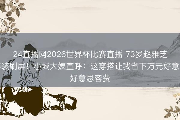 24直播网2026世界杯比赛直播 73岁赵雅芝短长套装刷屏!小城大姨直呼:这穿搭让我省下万元好意思容费