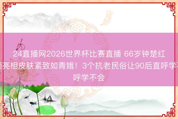 24直播网2026世界杯比赛直播 66岁钟楚红素颜亮相皮肤紧致如青娥!3个抗老民俗让90后直呼学不会