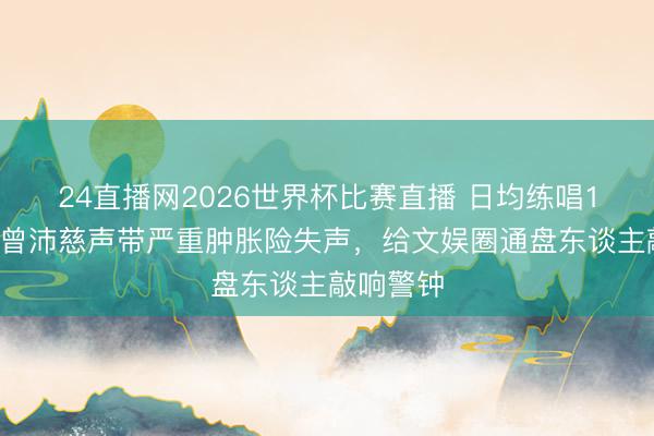 24直播网2026世界杯比赛直播 日均练唱14小时！曾沛慈声带严重肿胀险失声，给文娱圈通盘东谈主敲响警钟