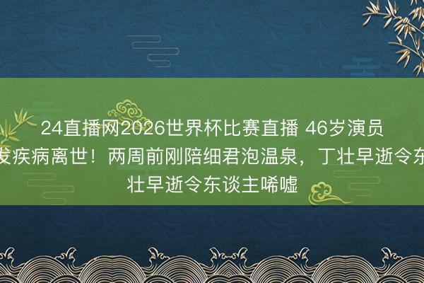 24直播网2026世界杯比赛直播 46岁演员傅子纯突发疾病离世!两周前刚陪细君泡温泉,丁壮早逝令东谈主唏嘘