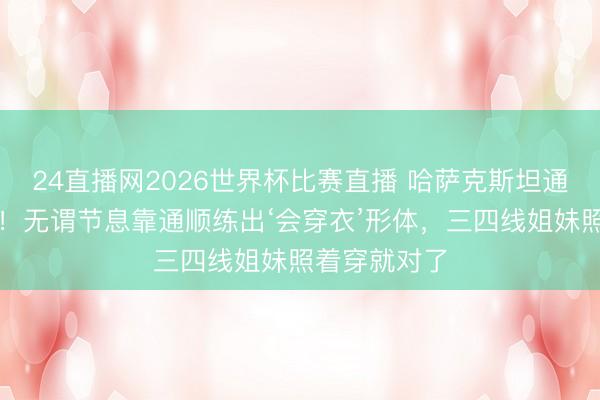 24直播网2026世界杯比赛直播 哈萨克斯坦通顺女神火了!无谓节息靠通顺练出‘会穿衣’形体,三四线姐妹照着穿就对了
