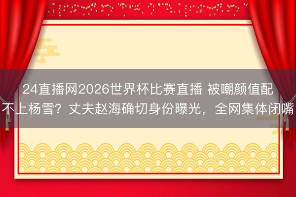 24直播网2026世界杯比赛直播 被嘲颜值配不上杨雪?丈夫赵海确切身份曝光,全网集体闭嘴