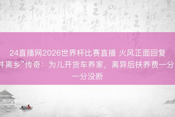 24直播网2026世界杯比赛直播 火风正面回复“背井离乡”传奇：为儿开货车养家，离异后扶养费一分没断