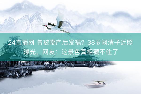 24直播网 曾被嘲产后发福?38岁阚清子近照曝光,网友:这景色真相藏不住了