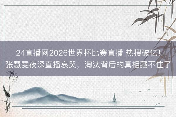 24直播网2026世界杯比赛直播 热搜破亿!张慧雯夜深直播哀哭,淘汰背后的真相藏不住了