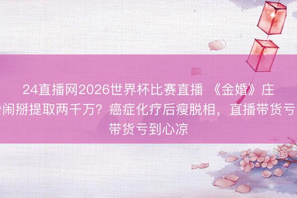 24直播网2026世界杯比赛直播 《金婚》庄嫂三婚闹掰提取两千万?癌症化疗后瘦脱相,直播带货亏到心凉
