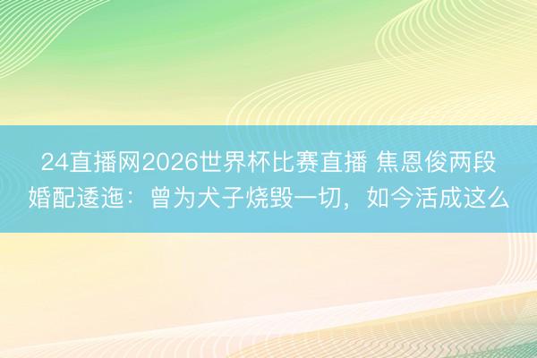 24直播网2026世界杯比赛直播 焦恩俊两段婚配逶迤:曾为犬子烧毁一切,如今活成这么
