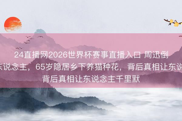 24直播网2026世界杯赛事直播入口 周迅倒追3年的男东说念主,65岁隐居乡下养猫种花,背后真相让东说念主千里默