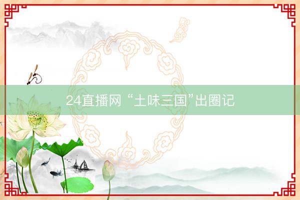 24直播网 “土味三国”出圈记