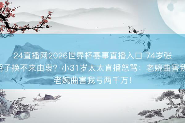 24直播网2026世界杯赛事直播入口 74岁张纪中剃光胡子换不来由衷?小31岁太太直播怒骂:老婉曲害我亏两千万!