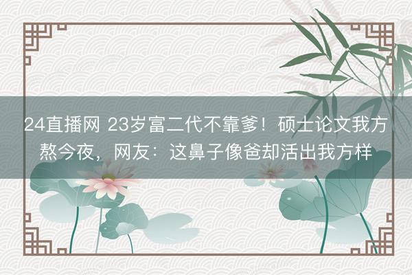 24直播网 23岁富二代不靠爹!硕士论文我方熬今夜,网友:这鼻子像爸却活出我方样