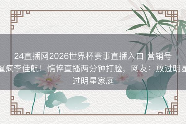 24直播网2026世界杯赛事直播入口 营销号责难逼疯李佳航!憔悴直播两分钟打脸,网友:放过明星家庭