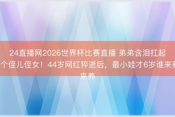 24直播网2026世界杯比赛直播 弟弟含泪扛起4个侄儿侄女!44岁网红猝逝后,最小娃才6岁谁来养