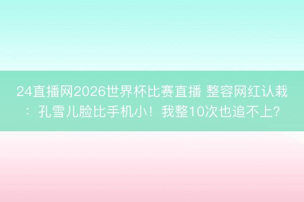 24直播网2026世界杯比赛直播 整容网红认栽:孔雪儿脸比手机小!我整10次也追不上?