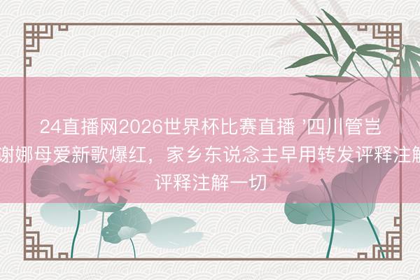24直播网2026世界杯比赛直播 '四川管岂论'?谢娜母爱新歌爆红,家乡东说念主早用转发评释注解一切