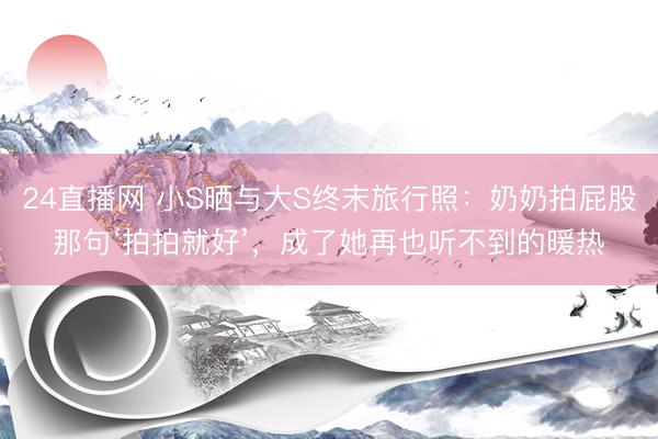 24直播网 小S晒与大S终末旅行照:奶奶拍屁股那句‘拍拍就好’,成了她再也听不到的暖热