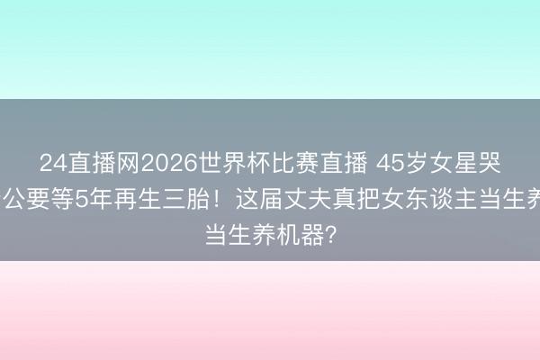 24直播网2026世界杯比赛直播 45岁女星哭诉:老公要等5年再生三胎!这届丈夫真把女东谈主当生养机器?