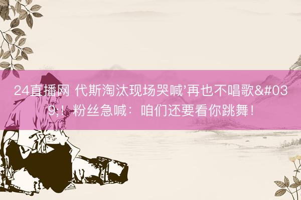 24直播网 代斯淘汰现场哭喊'再也不唱歌'!粉丝急喊:咱们还要看你跳舞!