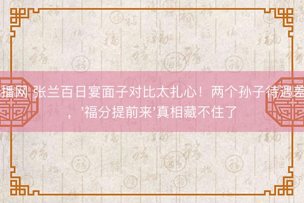 24直播网 张兰百日宴面子对比太扎心!两个孙子待遇差太多,'福分提前来'真相藏不住了